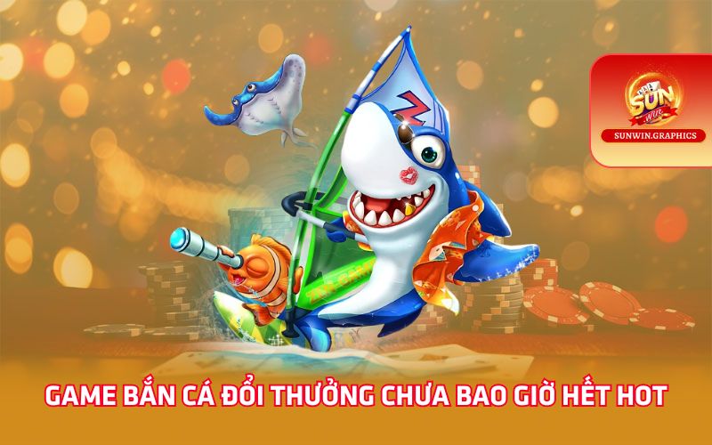 Game bắn cá đổi thưởng chưa bao giờ hết hot